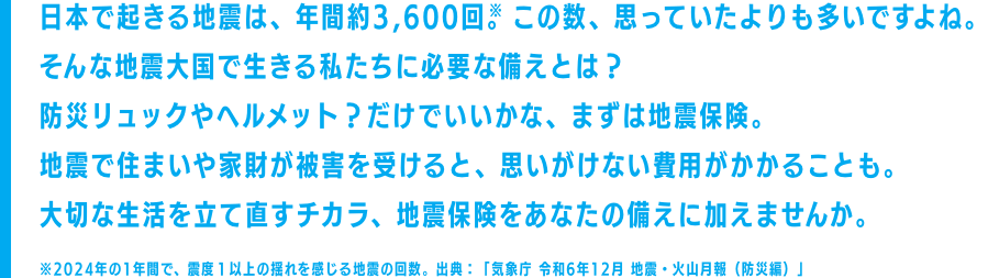 日本で起きる地震は、年間約3,600回。​この数、思っていたよりも多いですよね。​そんな地震大国で生きる私たちに必要な備えとは？ ​防災リュックやヘルメット？​だけでいいかな、まずは地震保険。​地震で住まいや家財に被害を受けると、思いがけない​費用がかかることも。大切な生活を立て直すチカラ、​地震保険をあなたの備えに加えませんか。※2024年の1年間で、震度１以上の揺れを感じる地震の回数。出典：「気象庁 令和6年12月 地震・火山月報（防災編）」​